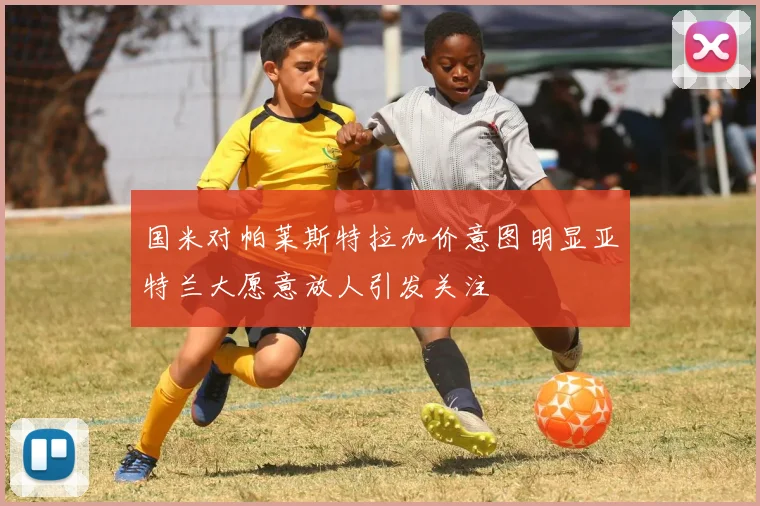 国米对帕莱斯特拉加价意图明显亚特兰大愿意放人引发关注