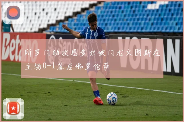 所罗门助攻恩多尔破门尤文图斯在主场0-1落后佛罗伦萨