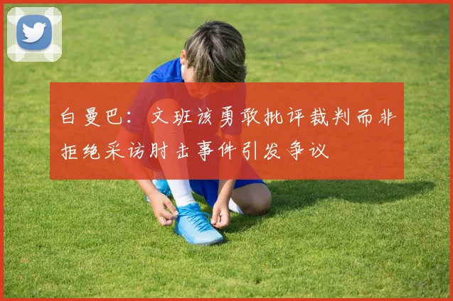 白曼巴：文班该勇敢批评裁判而非拒绝采访肘击事件引发争议