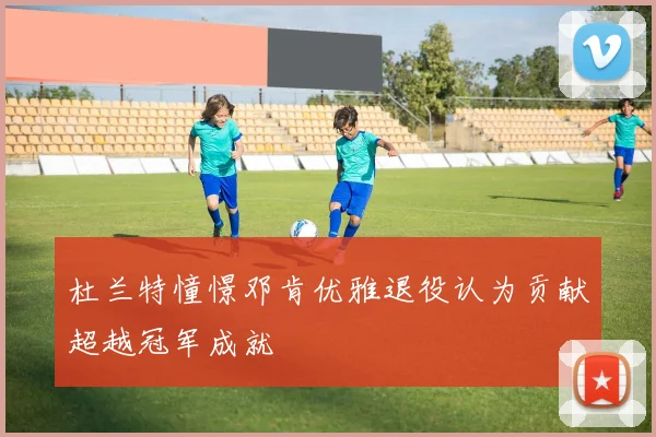 杜兰特憧憬邓肯优雅退役认为贡献超越冠军成就