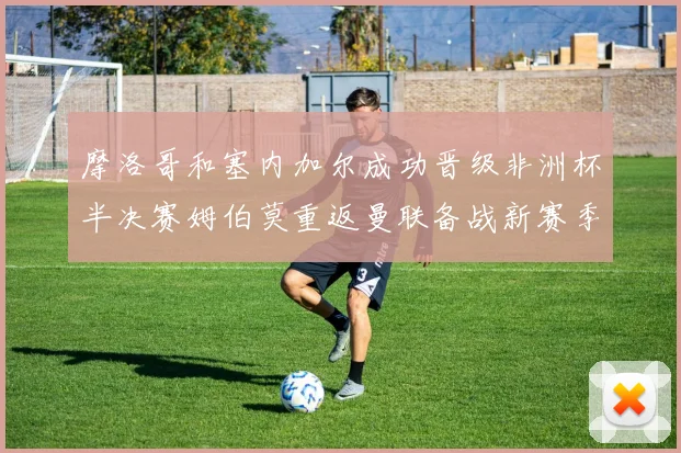 摩洛哥和塞内加尔成功晋级非洲杯半决赛姆伯莫重返曼联备战新赛季
