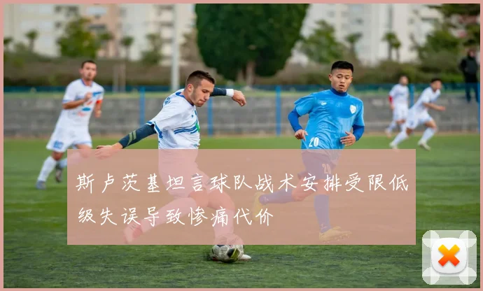 斯卢茨基坦言球队战术安排受限低级失误导致惨痛代价