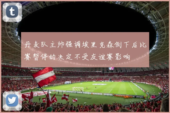 丹麦队主帅强调埃里克森倒下后比赛暂停的决定不受友谊赛影响