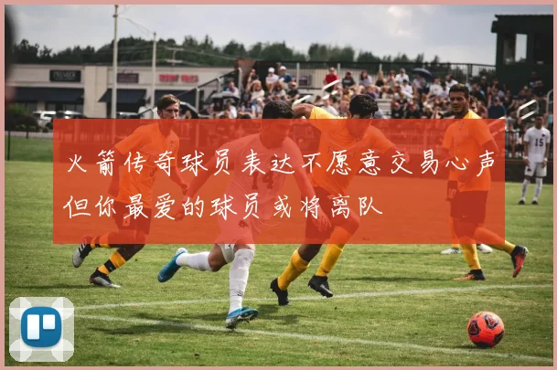 火箭传奇球员表达不愿意交易心声但你最爱的球员或将离队