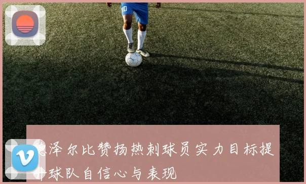 德泽尔比赞扬热刺球员实力目标提升球队自信心与表现