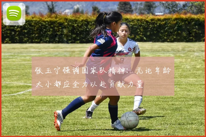 张玉宁强调国家队精神：无论年龄大小都应全力以赴贡献力量