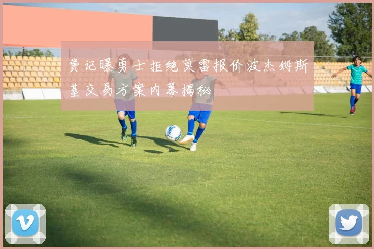 费记曝勇士拒绝莫雷报价波杰姆斯基交易方案内幕揭秘