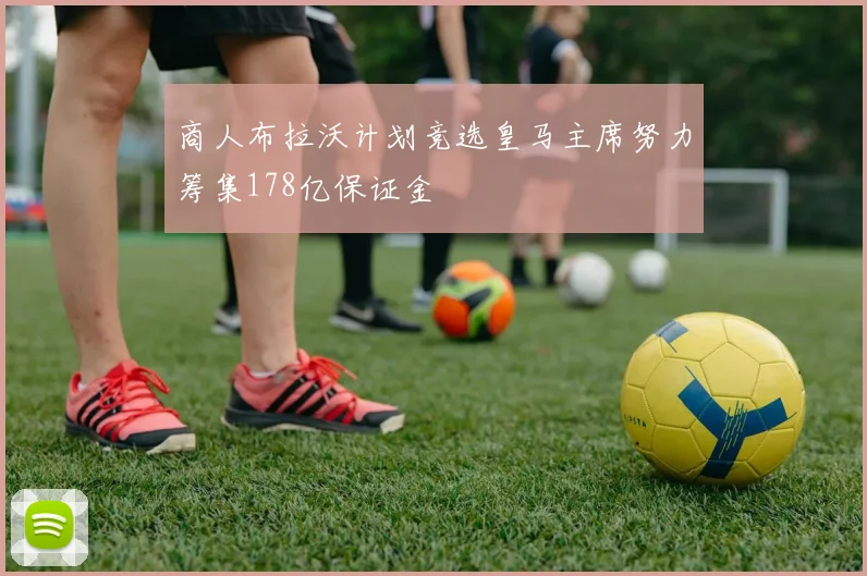 商人布拉沃计划竞选皇马主席努力筹集178亿保证金